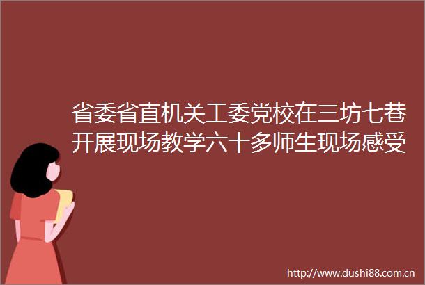 省委省直机关工委党校在三坊七巷开展现场教学六十多师生现场感受半部近代史