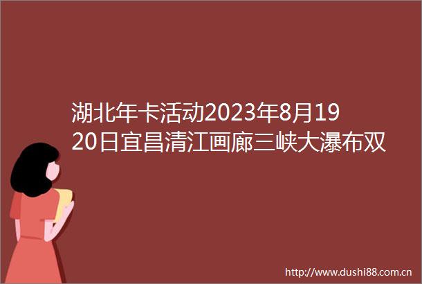 湖北年卡活动2023年8月1920日宜昌清江画廊三峡大瀑布双5A活动