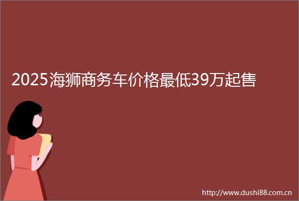 2025海狮商务车价格最低39万起售