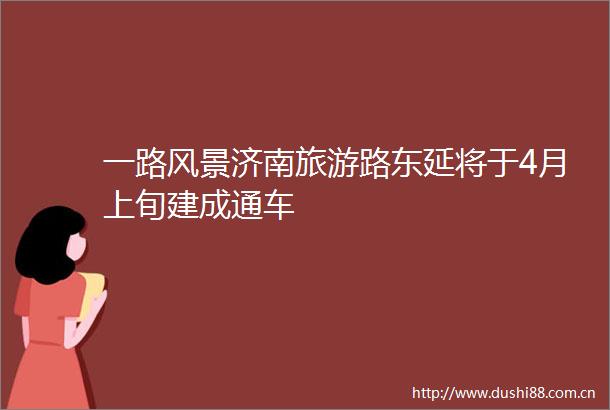 一路风景济南旅游路东延将于4月上旬建成通车