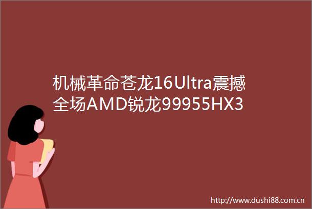 机械革命苍龙16Ultra震撼全场AMD锐龙99955HX3D处理器测试开启移动性能新纪元