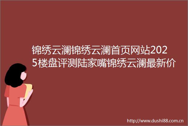 锦绣云澜锦绣云澜首页网站2025楼盘评测陆家嘴锦绣云澜最新价格配套户型