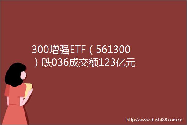 300增强ETF（561300）跌036成交额123亿元