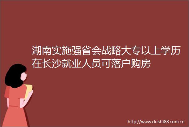 湖南实施强省会战略大专以上学历在长沙就业人员可落户购房