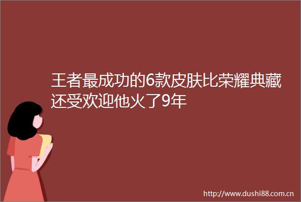王者最成功的6款皮肤比荣耀典藏还受欢迎他火了9年