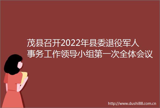 茂县召开2022年县委退役军人事务工作小组第一次全体会议暨县双拥工作小组全体会议
