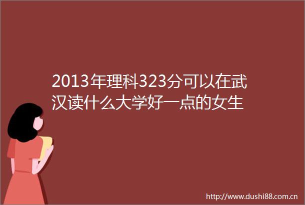 2013年理科323分可以在武汉读什么大学好一点的女生
