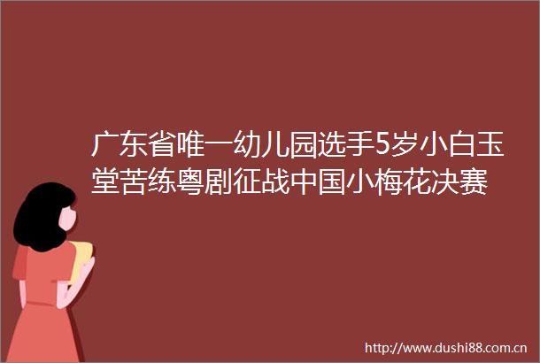 广东省唯一幼儿园选手5岁小白玉堂苦练粤剧征战小梅花决赛