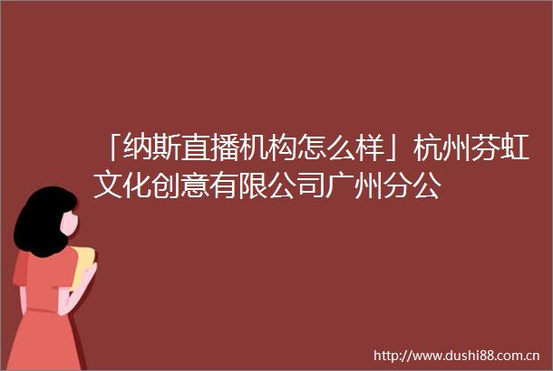 「纳斯直播机构怎么样」杭州芬虹文化创意有限公司广州分公