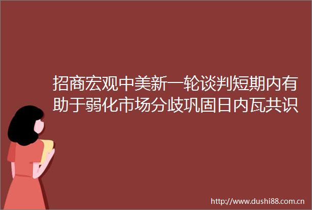 招商宏观中美新一轮谈判短期内有助于弱化市场分歧巩固日内瓦共识但在核心议题上谈判难度较大