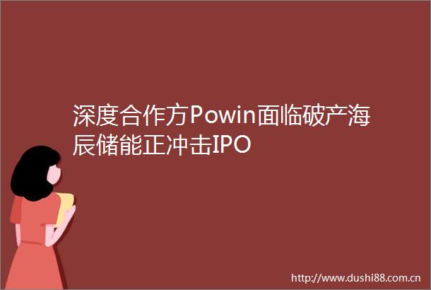 深度合作方Powin面临破产海辰储能正冲击IPO