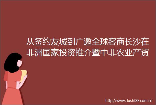 从签约友城到广邀全球客商长沙在非洲投资推介暨中非农业产贸合作对接活动收获满满