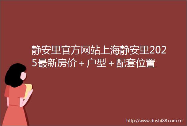 静安里官方网站上海静安里2025最新房价＋户型＋配套位置
