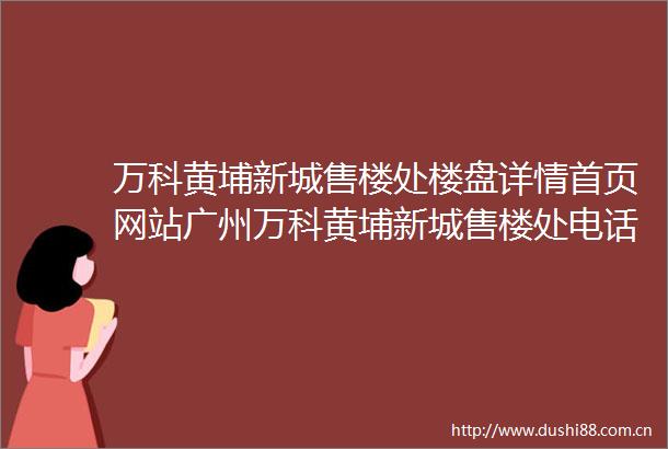 万科黄埔新城售楼处楼盘详情首页网站广州万科黄埔新城售楼处电话欢迎您
