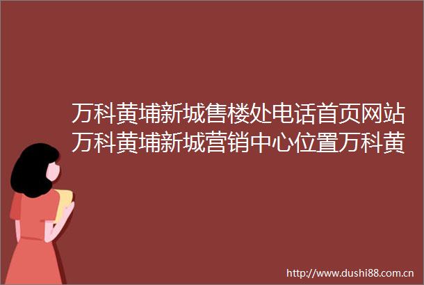 万科黄埔新城售楼处电话首页网站万科黄埔新城营销中心位置万科黄埔新城欢迎您楼盘详情最新价格户型图容积率售楼处