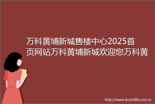 万科黄埔新城售楼中心2025首页网站万科黄埔新城欢迎您万科黄埔新城最新楼盘详情营销中心户型备案价售楼处400服务电话