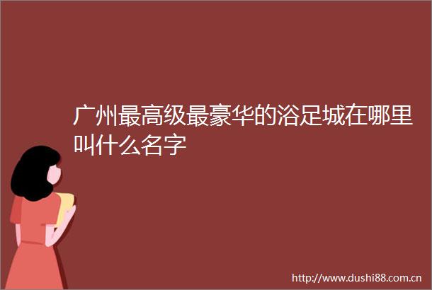 广州最高级最豪华的浴足城在哪里叫什么名字