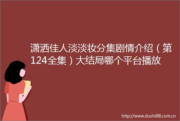 潇洒佳人淡淡妆分集剧情介绍（第124全集）大结局哪个平台播放