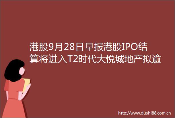 港股9月28日早报港股IPO结算将进入T2时代大悦城地产拟逾40亿元上海核心地段物业