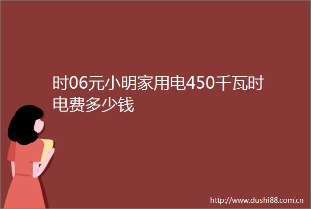 时06元小明家用电450千瓦时电费多少钱