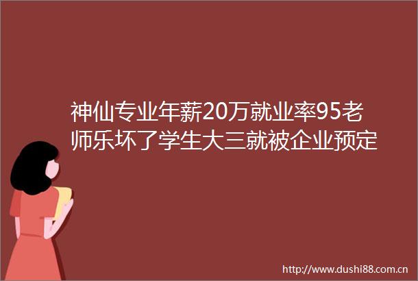 神仙专业年薪20万就业率95老师乐坏了学生大三就被企业预定