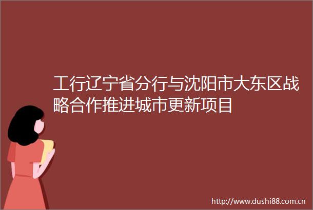 工行辽宁省分行与沈阳市大东区战略合作推进城市更新项目
