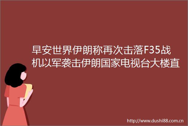 早安世界伊朗称再次击落F35战机以军袭击伊朗电视台大楼直播中断