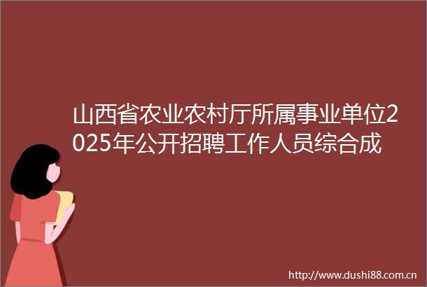 山西省农业农村厅所属事业单位2025年公开招聘工作人员综合成绩公示