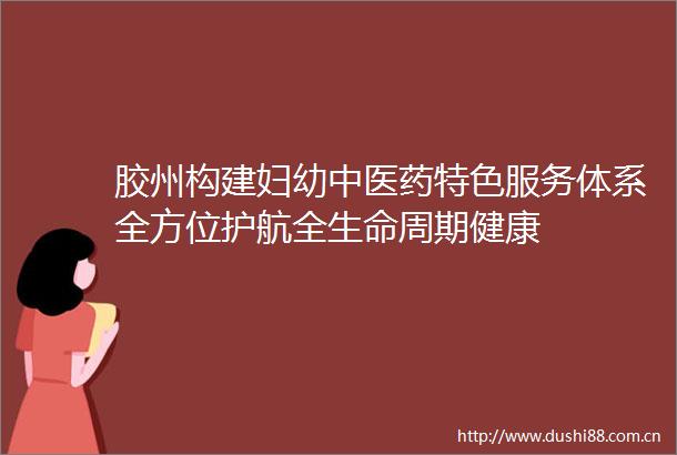 胶州构建妇幼中医药特色服务体系全方位护航全生命周期健康