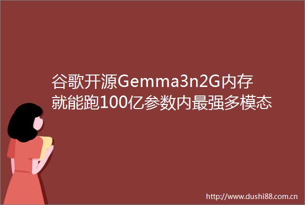 谷歌开源Gemma3n2G内存就能跑100亿参数内最强多模态模型