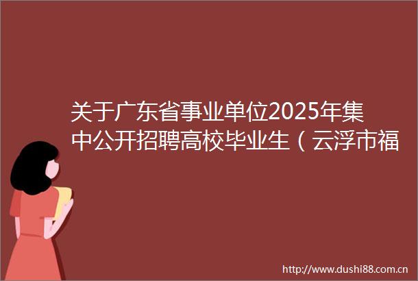 关于广东省事业单位2025年集中公开招聘高校毕业生（云浮市福利院）拟聘用人员名单的公示