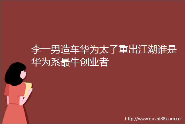 李一男造车华为太子重出江湖谁是华为系最牛创业者