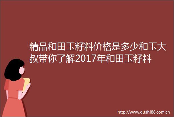 精品和田玉籽料价格是多少和玉大叔带你了解2017年和田玉籽料价格暴涨背后的秘密