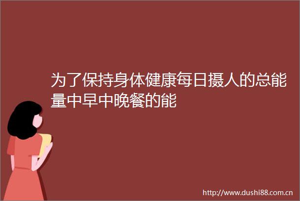 为了保持身体健康每日摄人的总能量中早中晚餐的能
