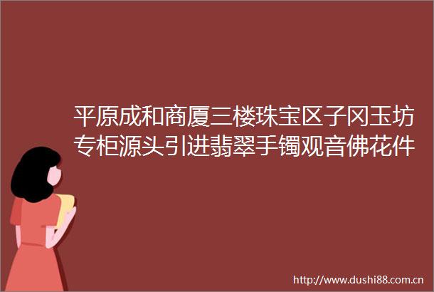 平原成和商厦三楼珠宝区子冈玉坊专柜源头引进翡翠手镯观音佛花件玛瑙手镯挂件水头足性价比高价格美丽