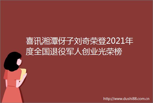 喜讯湘潭伢子刘奇荣登2021年度全国退役军人创业光荣榜