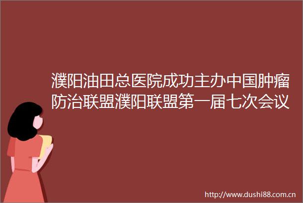 濮阳油田总医院成功主办肿瘤防治联盟濮阳联盟第一届七次会议
