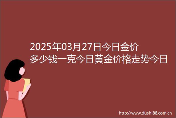 2025年03月27日今日金价多少钱一克今日黄金价格走势今日黄金回收价格今日国际黄金价格今日黄金价格
