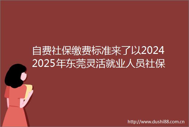 自费社保缴费标准来了以20242025年东莞灵活就业人员社保缴费标准表为例