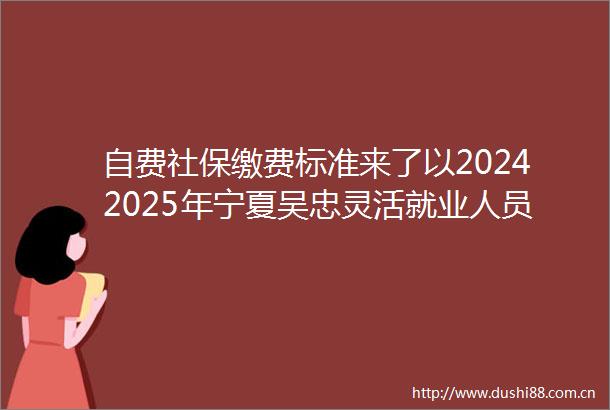 自费社保缴费标准来了以20242025年宁夏吴忠灵活就业人员社保缴费标准表为例