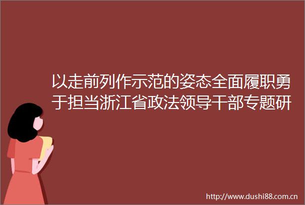 以走前列作示范的姿态全面履职勇于担当浙江省政法专题研讨班侧记