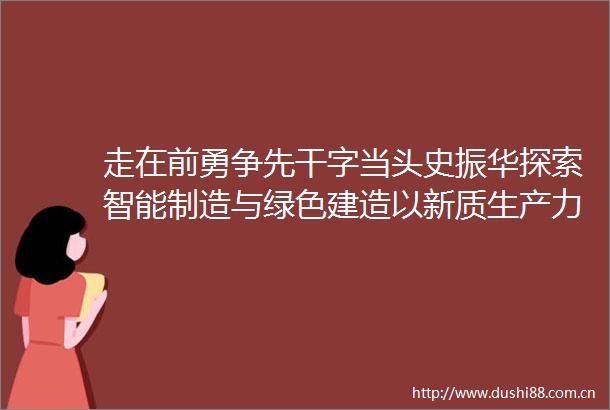 走在前勇争先干字当头史振华探索智能制造与绿色建造以新质生产力提升核心竞争力