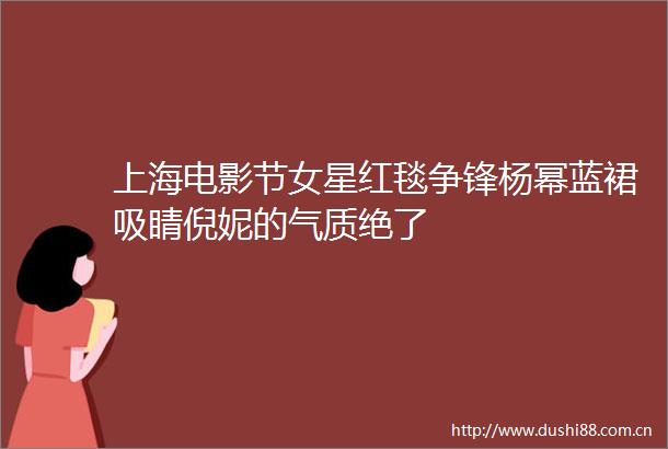 上海电影节女星红毯争锋杨幂蓝裙吸睛倪妮的气质绝了