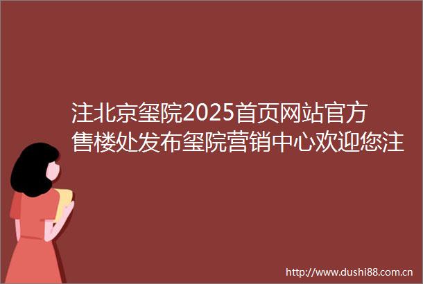 注北京玺院2025首页网站官方售楼处发布玺院营销中心欢迎您注