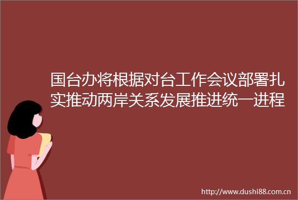 国台办将根据对台工作会议部署扎实推动两岸关系发展推进统一进程