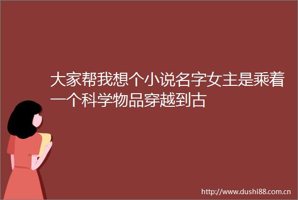 大家帮我想个小说名字女主是乘着一个科学物品穿越到古