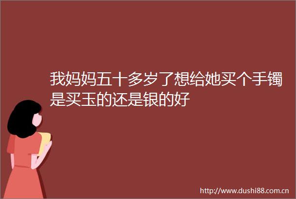 我妈妈五十多岁了想给她买个手镯是买玉的还是银的好