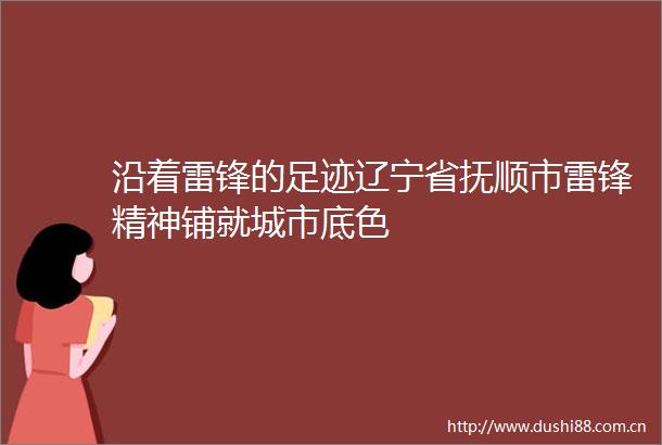 沿着雷锋的足迹辽宁省抚顺市雷锋精神铺就城市底色