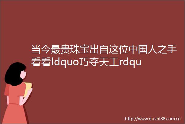 当今最贵珠宝出自这位人之手看看ldquo巧夺天工rdquo真正含义