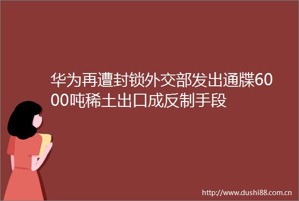 华为再遭封锁外交部发出通牒6000吨稀土出口成反制手段